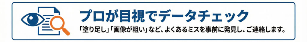 プロが目視でデータチェック_「塗り足し」「画像が粗い」よくあるミスを、印刷のプロが事前に発見し、ご連絡します